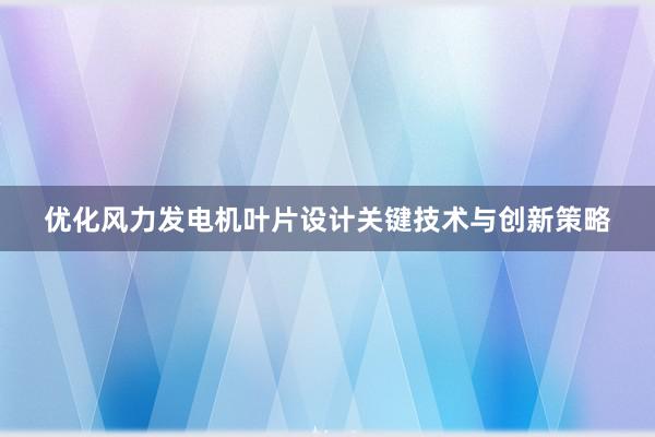 优化风力发电机叶片设计关键技术与创新策略