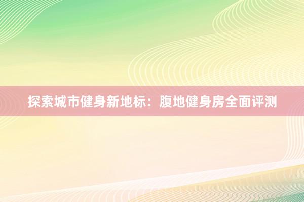 探索城市健身新地标：腹地健身房全面评测